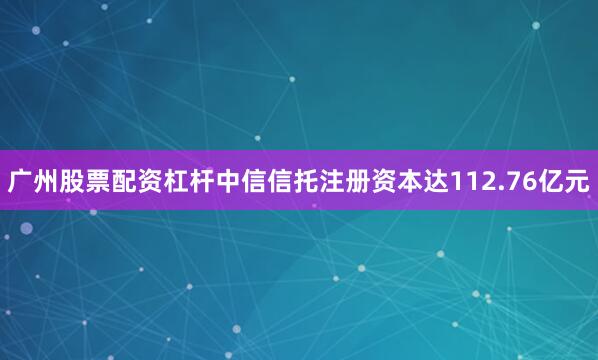 广州股票配资杠杆中信信托注册资本达112.76亿元
