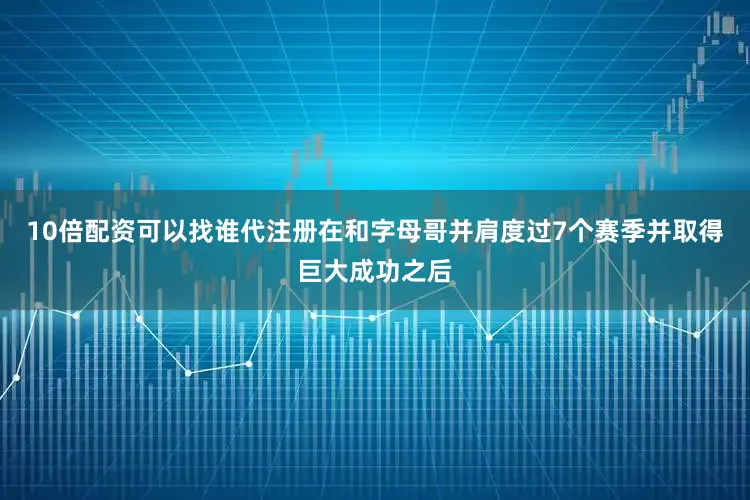 10倍配资可以找谁代注册在和字母哥并肩度过7个赛季并取得巨大成功之后