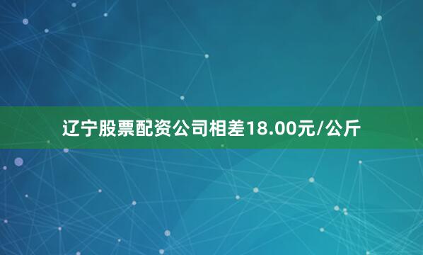 辽宁股票配资公司相差18.00元/公斤