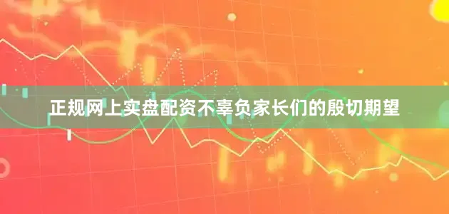 正规网上实盘配资不辜负家长们的殷切期望