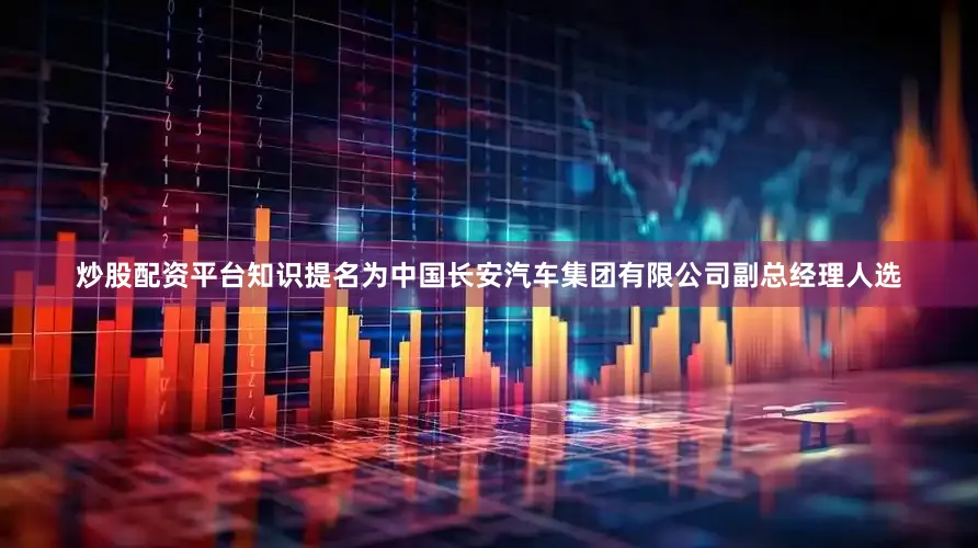炒股配资平台知识提名为中国长安汽车集团有限公司副总经理人选