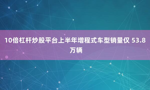 10倍杠杆炒股平台上半年增程式车型销量仅 53.8 万辆