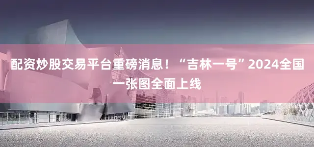 配资炒股交易平台重磅消息！“吉林一号”2024全国一张图全面上线