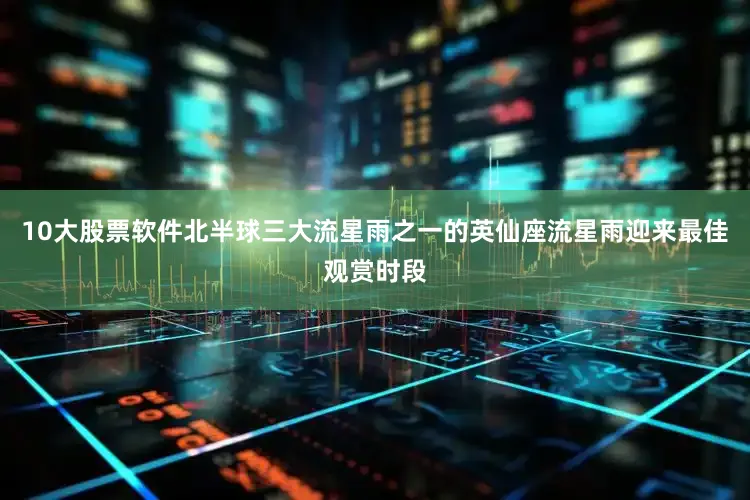 10大股票软件北半球三大流星雨之一的英仙座流星雨迎来最佳观赏时段