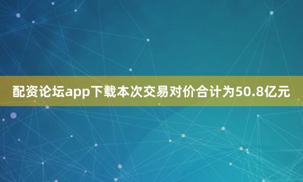 配资论坛app下载本次交易对价合计为50.8亿元