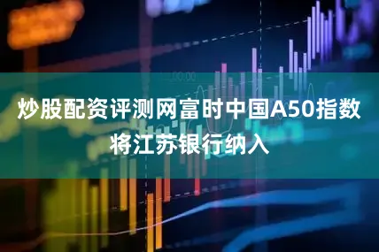 炒股配资评测网富时中国A50指数将江苏银行纳入
