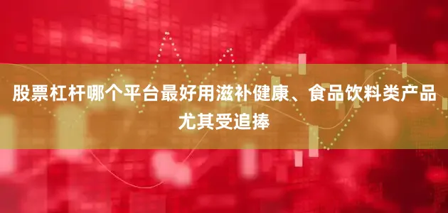 股票杠杆哪个平台最好用滋补健康、食品饮料类产品尤其受追捧