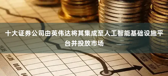 十大证券公司由英伟达将其集成至人工智能基础设施平台并投放市场