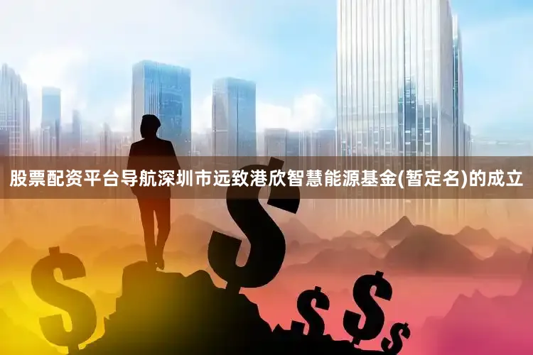 股票配资平台导航深圳市远致港欣智慧能源基金(暂定名)的成立
