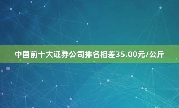 中国前十大证券公司排名相差35.00元/公斤