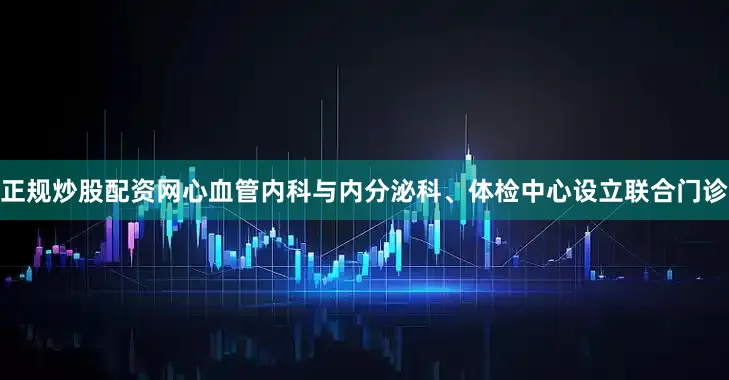 正规炒股配资网心血管内科与内分泌科、体检中心设立联合门诊
